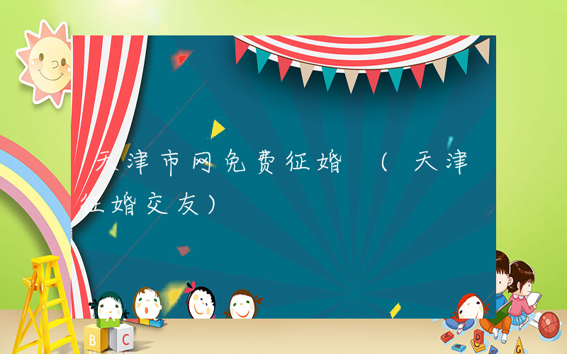 天津市网免费征婚 (天津征婚交友)